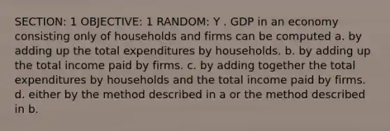 SECTION: 1 OBJECTIVE: 1 RANDOM: Y . GDP in an economy consisting only of households and firms can be computed a. by adding up the total expenditures by households. b. by adding up the total income paid by firms. c. by adding together the total expenditures by households and the total income paid by firms. d. either by the method described in a or the method described in b.