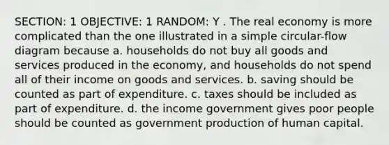 SECTION: 1 OBJECTIVE: 1 RANDOM: Y . The real economy is more complicated than the one illustrated in a simple circular-flow diagram because a. households do not buy all goods and services produced in the economy, and households do not spend all of their income on goods and services. b. saving should be counted as part of expenditure. c. taxes should be included as part of expenditure. d. the income government gives poor people should be counted as government production of human capital.