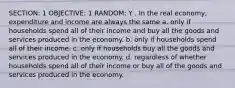 SECTION: 1 OBJECTIVE: 1 RANDOM: Y . In the real economy, expenditure and income are always the same a. only if households spend all of their income and buy all the goods and services produced in the economy. b. only if households spend all of their income. c. only if households buy all the goods and services produced in the economy. d. regardless of whether households spend all of their income or buy all of the goods and services produced in the economy.