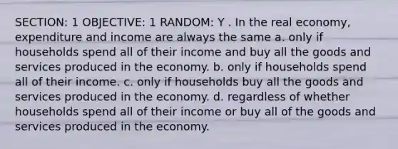 SECTION: 1 OBJECTIVE: 1 RANDOM: Y . In the real economy, expenditure and income are always the same a. only if households spend all of their income and buy all the goods and services produced in the economy. b. only if households spend all of their income. c. only if households buy all the goods and services produced in the economy. d. regardless of whether households spend all of their income or buy all of the goods and services produced in the economy.