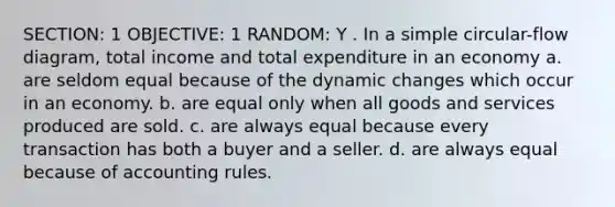 SECTION: 1 OBJECTIVE: 1 RANDOM: Y . In a simple circular-flow diagram, total income and total expenditure in an economy a. are seldom equal because of the dynamic changes which occur in an economy. b. are equal only when all goods and services produced are sold. c. are always equal because every transaction has both a buyer and a seller. d. are always equal because of accounting rules.