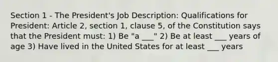 Section 1 - The President's Job Description: Qualifications for President: Article 2, section 1, clause 5, of the Constitution says that the President must: 1) Be "a ___" 2) Be at least ___ years of age 3) Have lived in the United States for at least ___ years