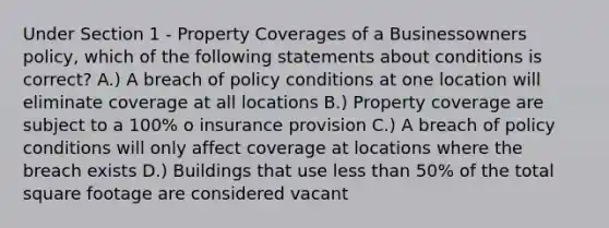 Under Section 1 - Property Coverages of a Businessowners policy, which of the following statements about conditions is correct? A.) A breach of policy conditions at one location will eliminate coverage at all locations B.) Property coverage are subject to a 100% o insurance provision C.) A breach of policy conditions will only affect coverage at locations where the breach exists D.) Buildings that use less than 50% of the total square footage are considered vacant