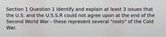 Section 1 Question 1 Identify and explain at least 3 issues that the U.S. and the U.S.S.R could not agree upon at the end of the Second World War - these represent several "roots" of the Cold War.