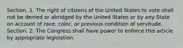 Section. 1. The right of citizens of the United States to vote shall not be denied or abridged by the United States or by any State on account of race, color, or previous condition of servitude. Section. 2. The Congress shall have power to enforce this article by appropriate legislation.