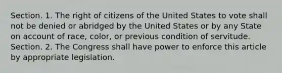 Section. 1. The right of citizens of the United States to vote shall not be denied or abridged by the United States or by any State on account of race, color, or previous condition of servitude. Section. 2. The Congress shall have power to enforce this article by appropriate legislation.