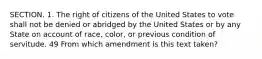 SECTION. 1. The right of citizens of the United States to vote shall not be denied or abridged by the United States or by any State on account of race, color, or previous condition of servitude. 49 From which amendment is this text taken?