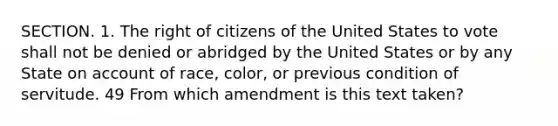 SECTION. 1. The right of citizens of the United States to vote shall not be denied or abridged by the United States or by any State on account of race, color, or previous condition of servitude. 49 From which amendment is this text taken?