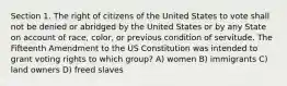 Section 1. The right of citizens of the United States to vote shall not be denied or abridged by the United States or by any State on account of race, color, or previous condition of servitude. The Fifteenth Amendment to the US Constitution was intended to grant voting rights to which group? A) women B) immigrants C) land owners D) freed slaves