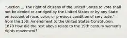 "Section 1. The right of citizens of the United States to vote shall not be denied or abridged by the United States or by any State on account of race, color, or previous condition of servitude."—from the 15th Amendment to the United States Constitution, 1870 How did the text above relate to the 19th century women's rights movement?