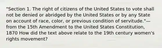 "Section 1. The right of citizens of the United States to vote shall not be denied or abridged by the United States or by any State on account of race, color, or previous condition of servitude."—from the 15th Amendment to the United States Constitution, 1870 How did the text above relate to the 19th century women's rights movement?