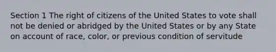 Section 1 The right of citizens of the United States to vote shall not be denied or abridged by the United States or by any State on account of race, color, or previous condition of servitude