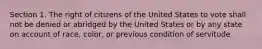 Section 1. The right of citizens of the United States to vote shall not be denied or abridged by the United States or by any state on account of race, color, or previous condition of servitude