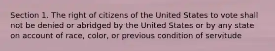 Section 1. The right of citizens of the United States to vote shall not be denied or abridged by the United States or by any state on account of race, color, or previous condition of servitude