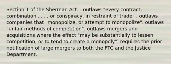 Section 1 of the Sherman Act... outlaws "every contract, combination . . . , or conspiracy, in restraint of trade" . outlaws companies that "monopolize, or attempt to monopolize". outlaws "unfair methods of competition". outlaws mergers and acquisitions where the effect "may be substantially to lessen competition, or to tend to create a monopoly". requires the prior notification of large mergers to both the FTC and the Justice Department.