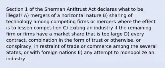 Section 1 of the Sherman Antitrust Act declares what to be illegal? A) mergers of a horizontal nature B) sharing of technology among competing firms or mergers where the effect is to lessen competition C) exiting an industry if the remaining firm or firms have a market share that is too large D) every contract, combination in the form of trust or otherwise, or conspiracy, in restraint of trade or commerce among the several States, or with foreign nations E) any attempt to monopolize an industry