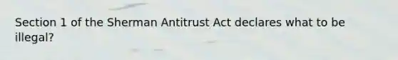 Section 1 of the Sherman Antitrust Act declares what to be illegal?