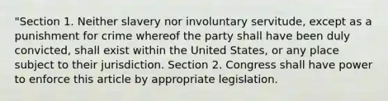 "Section 1. Neither slavery nor involuntary servitude, except as a punishment for crime whereof the party shall have been duly convicted, shall exist within the United States, or any place subject to their jurisdiction. Section 2. Congress shall have power to enforce this article by appropriate legislation.