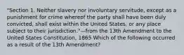 "Section 1. Neither slavery nor involuntary servitude, except as a punishment for crime whereof the party shall have been duly convicted, shall exist within the United States, or any place subject to their jurisdiction."—from the 13th Amendment to the United States Constitution, 1865 Which of the following occurred as a result of the 13th Amendment?