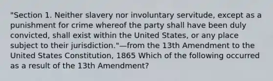 "Section 1. Neither slavery nor involuntary servitude, except as a punishment for crime whereof the party shall have been duly convicted, shall exist within the United States, or any place subject to their jurisdiction."—from the 13th Amendment to the United States Constitution, 1865 Which of the following occurred as a result of the 13th Amendment?