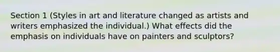 Section 1 (Styles in art and literature changed as artists and writers emphasized the individual.) What effects did the emphasis on individuals have on painters and sculptors?