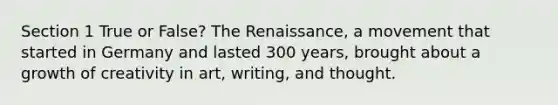 Section 1 True or False? The Renaissance, a movement that started in Germany and lasted 300 years, brought about a growth of creativity in art, writing, and thought.