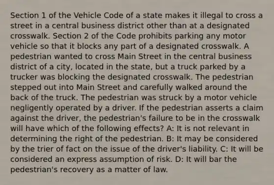 Section 1 of the Vehicle Code of a state makes it illegal to cross a street in a central business district other than at a designated crosswalk. Section 2 of the Code prohibits parking any motor vehicle so that it blocks any part of a designated crosswalk. A pedestrian wanted to cross Main Street in the central business district of a city, located in the state, but a truck parked by a trucker was blocking the designated crosswalk. The pedestrian stepped out into Main Street and carefully walked around the back of the truck. The pedestrian was struck by a motor vehicle negligently operated by a driver. If the pedestrian asserts a claim against the driver, the pedestrian's failure to be in the crosswalk will have which of the following effects? A: It is not relevant in determining the right of the pedestrian. B: It may be considered by the trier of fact on the issue of the driver's liability. C: It will be considered an express assumption of risk. D: It will bar the pedestrian's recovery as a matter of law.