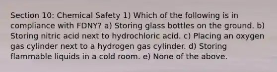 Section 10: Chemical Safety 1) Which of the following is in compliance with FDNY? a) Storing glass bottles on the ground. b) Storing nitric acid next to hydrochloric acid. c) Placing an oxygen gas cylinder next to a hydrogen gas cylinder. d) Storing flammable liquids in a cold room. e) None of the above.