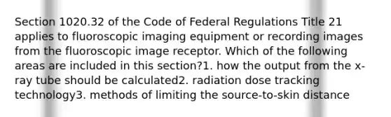 Section 1020.32 of the Code of Federal Regulations Title 21 applies to fluoroscopic imaging equipment or recording images from the fluoroscopic image receptor. Which of the following areas are included in this section?1. how the output from the x-ray tube should be calculated2. radiation dose tracking technology3. methods of limiting the source-to-skin distance