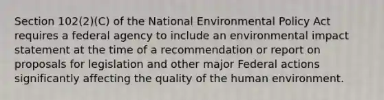 Section 102(2)(C) of the National Environmental Policy Act requires a federal agency to include an environmental impact statement at the time of a recommendation or report on proposals for legislation and other major Federal actions significantly affecting the quality of the human environment.