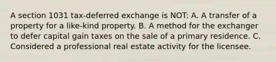 A section 1031 tax-deferred exchange is NOT: A. A transfer of a property for a like-kind property. B. A method for the exchanger to defer capital gain taxes on the sale of a primary residence. C. Considered a professional real estate activity for the licensee.