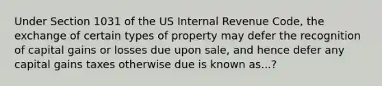 Under Section 1031 of the US Internal Revenue Code, the exchange of certain types of property may defer the recognition of capital gains or losses due upon sale, and hence defer any capital gains taxes otherwise due is known as...?