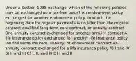 Under a Section 1035 exchange, which of the following policies may be exchanged on a tax-free basis? An endowment policy exchanged for another endowment policy, in which the beginning date for regular payments is no later than the original contract qualified long-term care contract, or annuity contract One annuity contract exchanged for another annuity contract A life insurance policy exchanged for another life insurance policy (on the same insured), annuity, or endowment contract An annuity contract exchanged for a life insurance policy A) I and IV B) II and III C) I, II, and III D) I and II