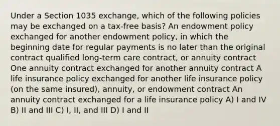 Under a Section 1035 exchange, which of the following policies may be exchanged on a tax-free basis? An endowment policy exchanged for another endowment policy, in which the beginning date for regular payments is no later than the original contract qualified long-term care contract, or annuity contract One annuity contract exchanged for another annuity contract A life insurance policy exchanged for another life insurance policy (on the same insured), annuity, or endowment contract An annuity contract exchanged for a life insurance policy A) I and IV B) II and III C) I, II, and III D) I and II