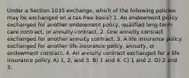 Under a Section 1035 exchange, which of the following policies may be exchanged on a tax-free basis? 1. An endowment policy exchanged for another endowment policy, qualified long-term care contract, or annuity contract. 2. One annuity contract exchanged for another annuity contract. 3. A life insurance policy exchanged for another life insurance policy, annuity, or endowment contract. 4. An annuity contract exchanged for a life insurance policy. A) 1, 2, and 3. B) 1 and 4. C) 1 and 2. D) 2 and 3.