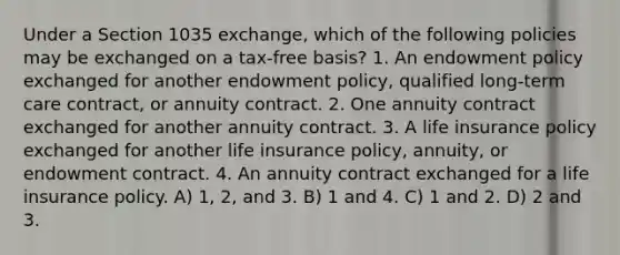 Under a Section 1035 exchange, which of the following policies may be exchanged on a tax-free basis? 1. An endowment policy exchanged for another endowment policy, qualified long-term care contract, or annuity contract. 2. One annuity contract exchanged for another annuity contract. 3. A life insurance policy exchanged for another life insurance policy, annuity, or endowment contract. 4. An annuity contract exchanged for a life insurance policy. A) 1, 2, and 3. B) 1 and 4. C) 1 and 2. D) 2 and 3.