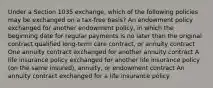 Under a Section 1035 exchange, which of the following policies may be exchanged on a tax-free basis? An endowment policy exchanged for another endowment policy, in which the beginning date for regular payments is no later than the original contract qualified long-term care contract, or annuity contract One annuity contract exchanged for another annuity contract A life insurance policy exchanged for another life insurance policy (on the same insured), annuity, or endowment contract An annuity contract exchanged for a life insurance policy