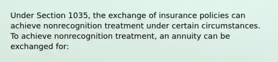 Under Section 1035, the exchange of insurance policies can achieve nonrecognition treatment under certain circumstances. To achieve nonrecognition treatment, an annuity can be exchanged for: