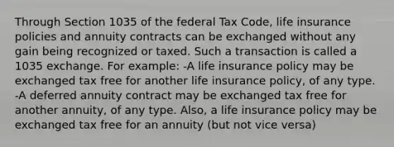 Through Section 1035 of the federal Tax Code, life insurance policies and annuity contracts can be exchanged without any gain being recognized or taxed. Such a transaction is called a 1035 exchange. For example: -A life insurance policy may be exchanged tax free for another life insurance policy, of any type. -A deferred annuity contract may be exchanged tax free for another annuity, of any type. Also, a life insurance policy may be exchanged tax free for an annuity (but not vice versa)