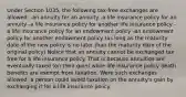 Under Section 1035, the following tax-free exchanges are allowed: -an annuity for an annuity -a life insurance policy for an annuity -a life insurance policy for another life insurance policy -a life insurance policy for an endowment policy -an endowment policy for another endowment policy (as long as the maturity date of the new policy is no later than the maturity date of the original policy) Notice that an annuity cannot be exchanged tax free for a life insurance policy. That is because annuities are eventually taxed (on their gain) while life insurance policy death benefits are exempt from taxation. Were such exchanges allowed, a person could avoid taxation on the annuity's gain by exchanging it for a life insurance policy.