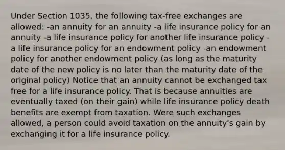 Under Section 1035, the following tax-free exchanges are allowed: -an annuity for an annuity -a life insurance policy for an annuity -a life insurance policy for another life insurance policy -a life insurance policy for an endowment policy -an endowment policy for another endowment policy (as long as the maturity date of the new policy is no later than the maturity date of the original policy) Notice that an annuity cannot be exchanged tax free for a life insurance policy. That is because annuities are eventually taxed (on their gain) while life insurance policy death benefits are exempt from taxation. Were such exchanges allowed, a person could avoid taxation on the annuity's gain by exchanging it for a life insurance policy.