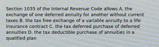 Section 1035 of the Internal Revenue Code allows A. the exchange of one deferred annuity for another without current taxes B. the tax free exchange of a variable annuity to a life insurance contract C. the tax deferred purchase of deferred annuities D. the tax deductible purchase of annuities in a qualified plan