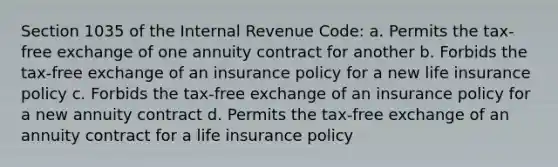 Section 1035 of the Internal Revenue Code: a. Permits the tax-free exchange of one annuity contract for another b. Forbids the tax-free exchange of an insurance policy for a new life insurance policy c. Forbids the tax-free exchange of an insurance policy for a new annuity contract d. Permits the tax-free exchange of an annuity contract for a life insurance policy