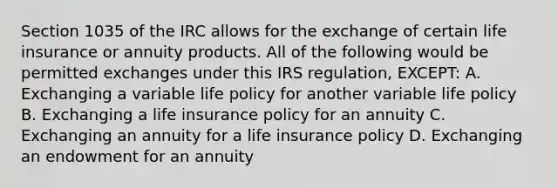 Section 1035 of the IRC allows for the exchange of certain life insurance or annuity products. All of the following would be permitted exchanges under this IRS regulation, EXCEPT: A. Exchanging a variable life policy for another variable life policy B. Exchanging a life insurance policy for an annuity C. Exchanging an annuity for a life insurance policy D. Exchanging an endowment for an annuity