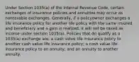 Under Section 1035(a) of the Internal Revenue Code, certain exchanges of insurance policies and annuities may occur as nontaxable exchanges. Generally, if a policyowner exchanges a life insurance policy for another life policy with the same insured and beneficiary and a gain is realized, it will not be taxed as income under section 1035(a). Policies that do qualify as a 1035(a) exchange are: a cash value life insurance policy to another cash value life insurance policy; a cash value life insurance policy to an annuity; and an annuity to another annuity.