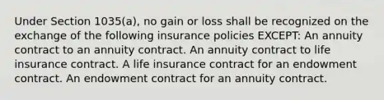 Under Section 1035(a), no gain or loss shall be recognized on the exchange of the following insurance policies EXCEPT: An annuity contract to an annuity contract. An annuity contract to life insurance contract. A life insurance contract for an endowment contract. An endowment contract for an annuity contract.