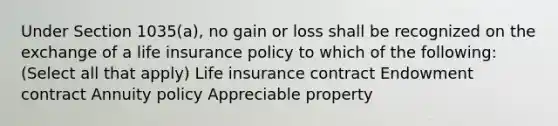 Under Section 1035(a), no gain or loss shall be recognized on the exchange of a life insurance policy to which of the following: (Select all that apply) Life insurance contract Endowment contract Annuity policy Appreciable property