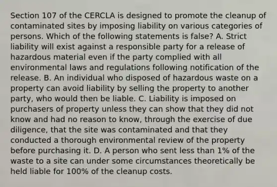 Section 107 of the CERCLA is designed to promote the cleanup of contaminated sites by imposing liability on various categories of persons. Which of the following statements is false? A. Strict liability will exist against a responsible party for a release of hazardous material even if the party complied with all environmental laws and regulations following notification of the release. B. An individual who disposed of hazardous waste on a property can avoid liability by selling the property to another party, who would then be liable. C. Liability is imposed on purchasers of property unless they can show that they did not know and had no reason to know, through the exercise of due diligence, that the site was contaminated and that they conducted a thorough environmental review of the property before purchasing it. D. A person who sent less than 1% of the waste to a site can under some circumstances theoretically be held liable for 100% of the cleanup costs.