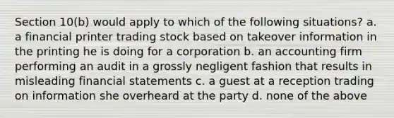 Section 10(b) would apply to which of the following situations? a. a financial printer trading stock based on takeover information in the printing he is doing for a corporation b. an accounting firm performing an audit in a grossly negligent fashion that results in misleading financial statements c. a guest at a reception trading on information she overheard at the party d. none of the above