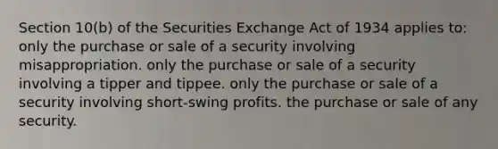 Section 10(b) of the Securities Exchange Act of 1934 applies to: only the purchase or sale of a security involving misappropriation. only the purchase or sale of a security involving a tipper and tippee. only the purchase or sale of a security involving short-swing profits. the purchase or sale of any security.